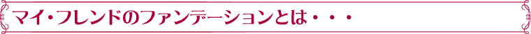 マイ・フレンドのフェンデーションとは・・・